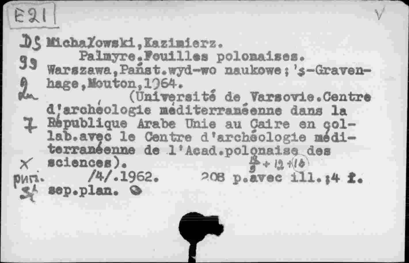 ﻿MLchaXowski,Kazlnierz.
q*	Palmyre.Fouilles polonaises.
Warszawa,Panst.wyd-wo naukowe j ’ .5-Grave n-ft hage, Mouton,1964.
«t*-	t (Université de Varsovie. Centre
d’archéologie méditerranéenne dans la République Arabe Unie au Caire en çol-lab.avec le Centre d’archéologie méditerranéenne de 1'Acad.polonaise des
Xх sciences).	r+Q'K/é
ЮИГІ. /4/.1962.	208 p.avec ill. ;4 f.
*3* sep.plan.